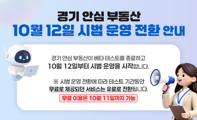 
		경기 안심 부동산 10월 12일 시범 운영 전환 안내
		경기 안심 부동산이 베타 테스트를 종료하고 10월 12일부터 시범 운영을 시작합니다. ※시범 운영 전환에 따라 테스트 기간동안 무료로 제공되던 서비스는 유료료 전환됩니다.
		무료 이용은 10월 11일까지 가능
